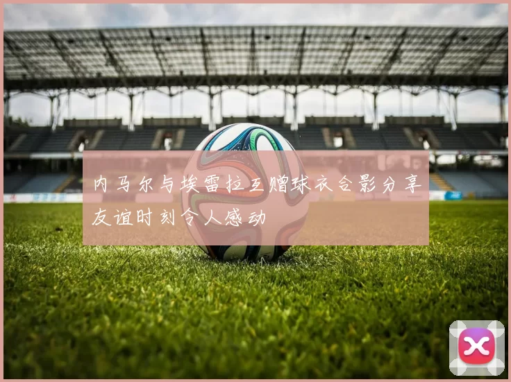 内马尔与埃雷拉互赠球衣合影分享友谊时刻令人感动