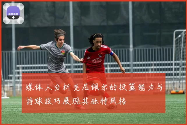 媒体人分析克尼佩尔的投篮能力与持球技巧展现其独特风格