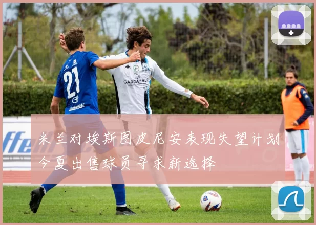 米兰对埃斯图皮尼安表现失望计划今夏出售球员寻求新选择