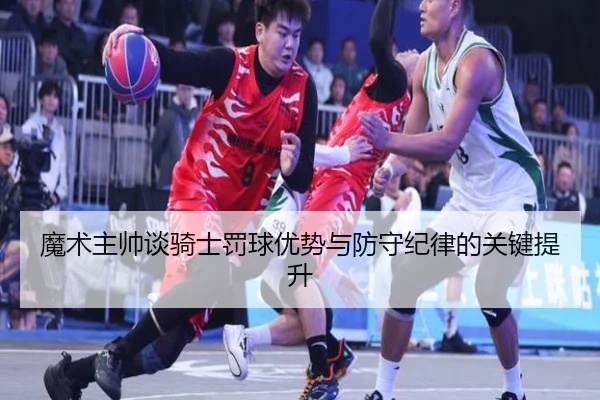 魔术主帅谈骑士罚球优势与防守纪律的关键提升